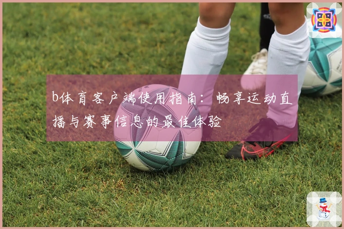 b体育客户端使用指南：畅享运动直播与赛事信息的最佳体验